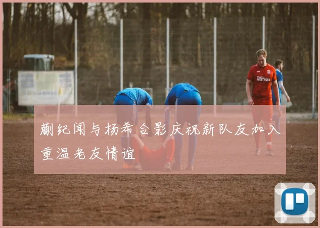 蒯纪闻与杨希合影庆祝新队友加入重温老友情谊