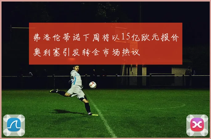 弗洛伦蒂诺下周将以15亿欧元报价奥利塞引发转会市场热议
