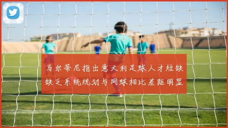 马尔蒂尼指出意大利足球人才短缺缺乏系统规划与网球相比差距明显