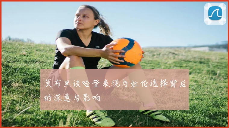 莫布里谈哈登表现与杜伦选择背后的深意与影响