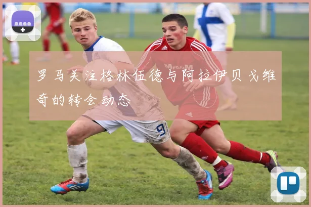 罗马关注格林伍德与阿拉伊贝戈维奇的转会动态