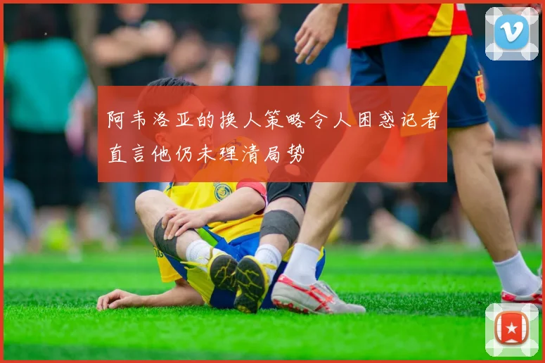 阿韦洛亚的换人策略令人困惑记者直言他仍未理清局势