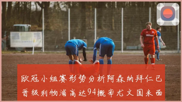 欧冠小组赛形势分析阿森纳拜仁已晋级利物浦高达94概率尤文国米面临挑战
