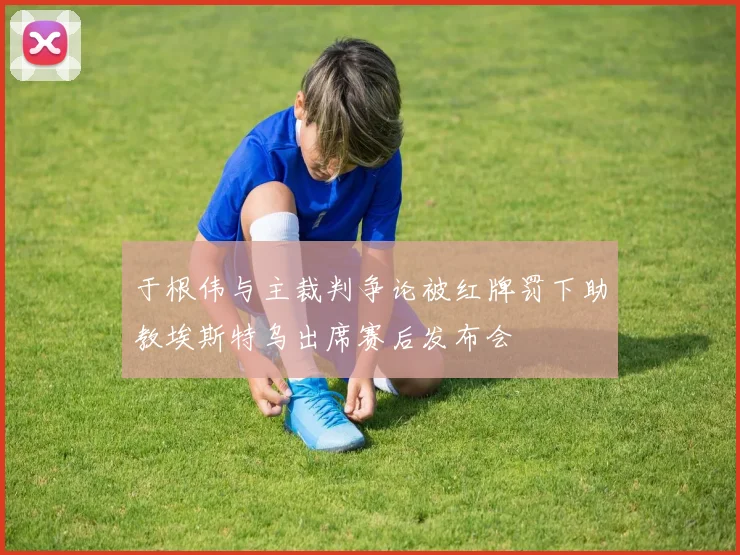 于根伟与主裁判争论被红牌罚下助教埃斯特乌出席赛后发布会