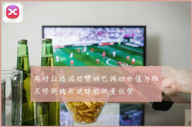 布特拉格诺称赞姆巴佩的价值与维尼修斯精彩进球的双重优势
