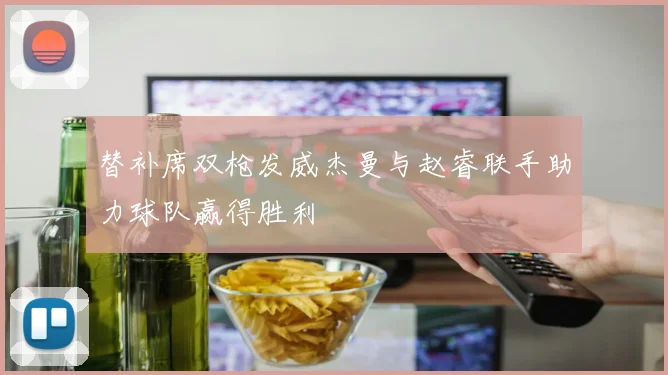 替补席双枪发威杰曼与赵睿联手助力球队赢得胜利