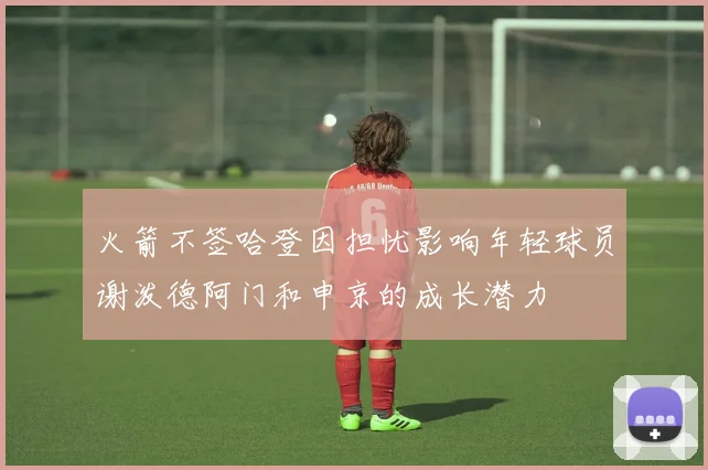火箭不签哈登因担忧影响年轻球员谢泼德阿门和申京的成长潜力